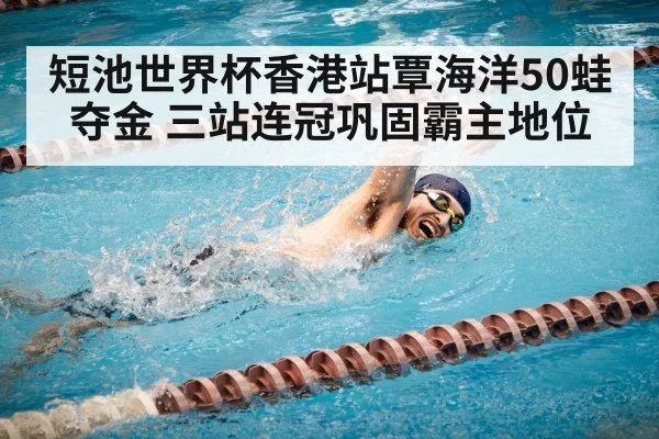 短池世界杯香港站覃海洋50蛙夺金 三站连冠巩固霸主地位